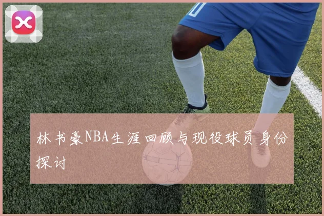林书豪NBA生涯回顾与现役球员身份探讨