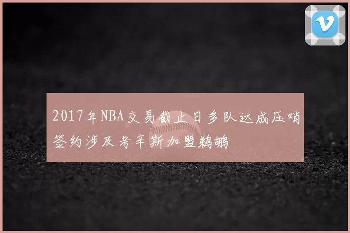 2017年NBA交易截止日多队达成压哨签约涉及考辛斯加盟鹈鹕