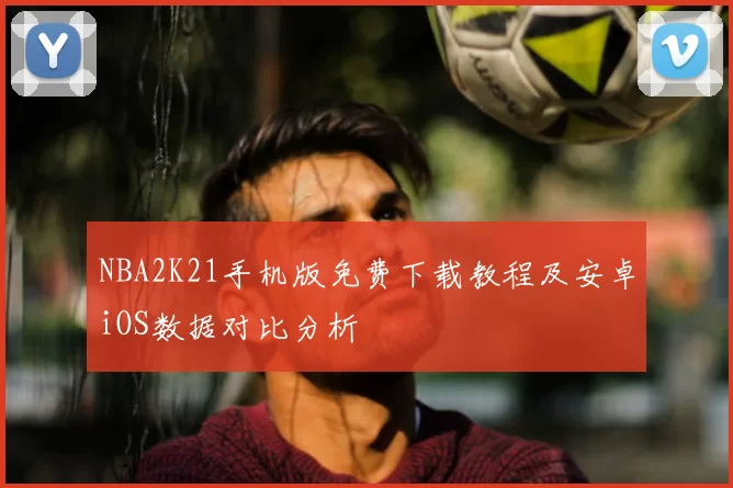 NBA2K21手机版免费下载教程及安卓iOS数据对比分析