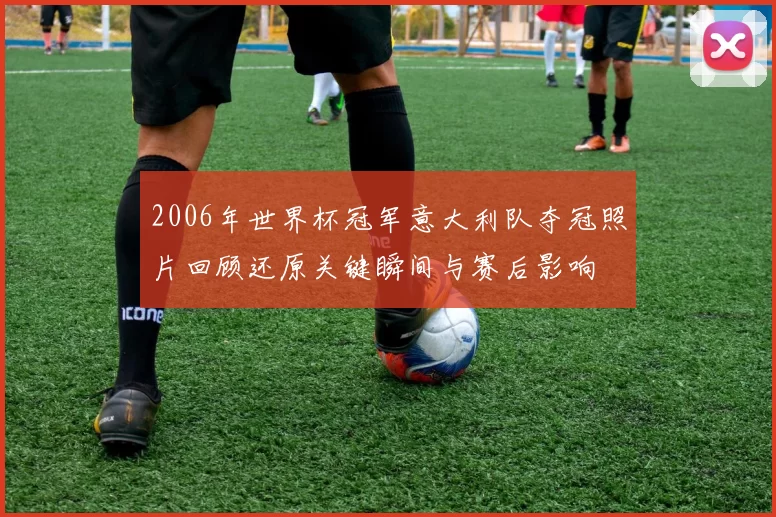 2006年世界杯冠军意大利队夺冠照片回顾还原关键瞬间与赛后影响