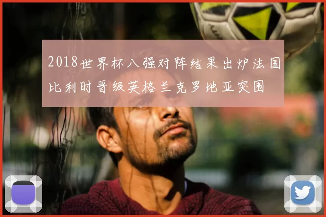 2018世界杯八强对阵结果出炉法国比利时晋级英格兰克罗地亚突围
