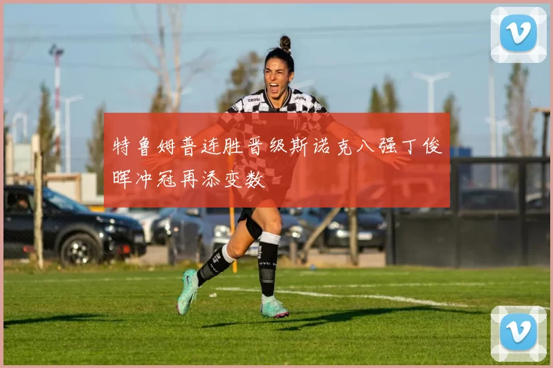 特鲁姆普连胜晋级斯诺克八强丁俊晖冲冠再添变数