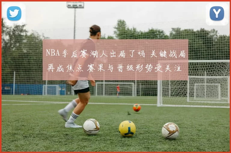 NBA季后赛湖人出局了吗 关键战局再成焦点 赛果与晋级形势受关注