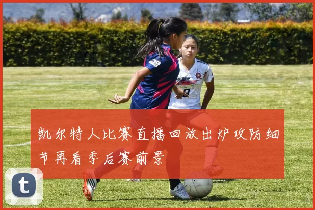 凯尔特人比赛直播回放出炉攻防细节再看季后赛前景