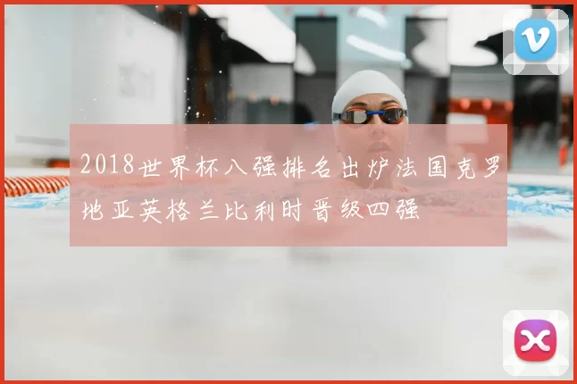 2018世界杯八强排名出炉法国克罗地亚英格兰比利时晋级四强