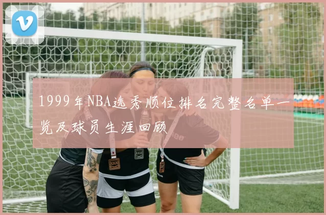 1999年NBA选秀顺位排名完整名单一览及球员生涯回顾