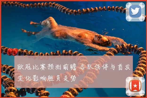 欧冠比赛预测前瞻 各队伤停与首发变化影响胜负走势