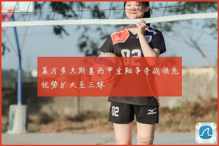 莱万多夫斯基西甲金靴争夺战领先优势扩大至三球