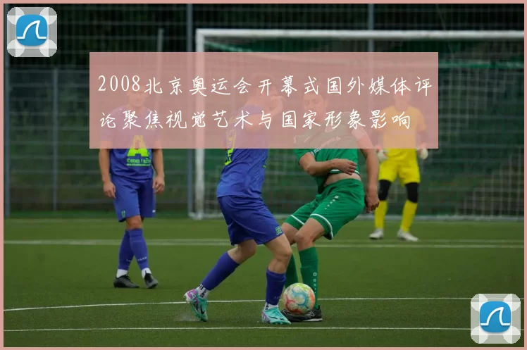 2008北京奥运会开幕式国外媒体评论聚焦视觉艺术与国家形象影响