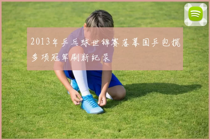 2013年乒乓球世锦赛落幕国乒包揽多项冠军刷新纪录