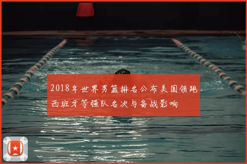 2018年世界男篮排名公布美国领跑西班牙等强队名次与备战影响