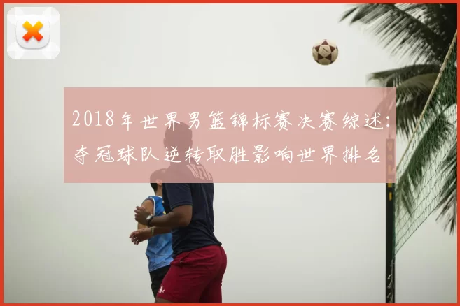 2018年世界男篮锦标赛决赛综述：夺冠球队逆转取胜影响世界排名