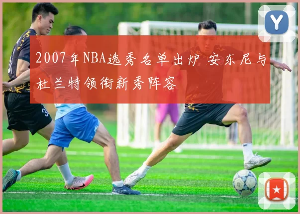 2007年NBA选秀名单出炉 安东尼与杜兰特领衔新秀阵容