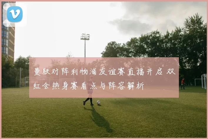 曼联对阵利物浦友谊赛直播开启 双红会热身赛看点与阵容解析