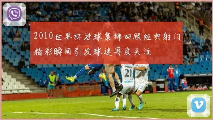 2010世界杯进球集锦回顾经典射门精彩瞬间引发球迷再度关注
