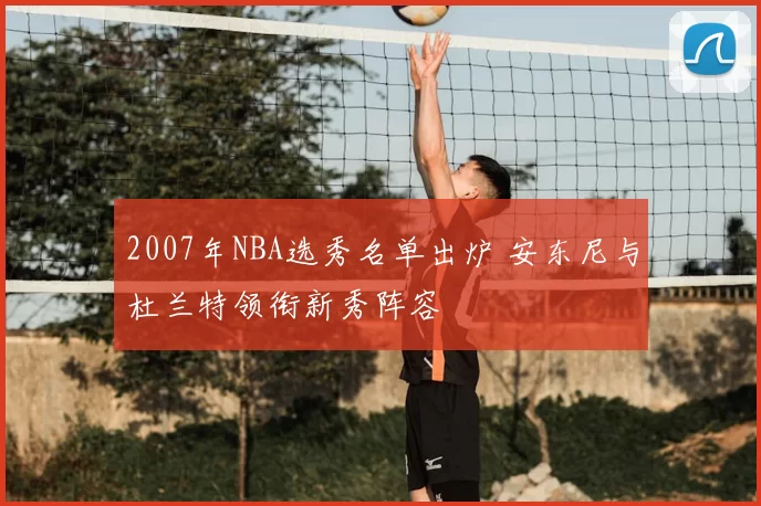 2007年NBA选秀名单出炉 安东尼与杜兰特领衔新秀阵容